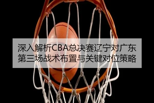 深入解析CBA总决赛辽宁对广东第三场战术布置与关键对位策略（ZOTY SPORTS）